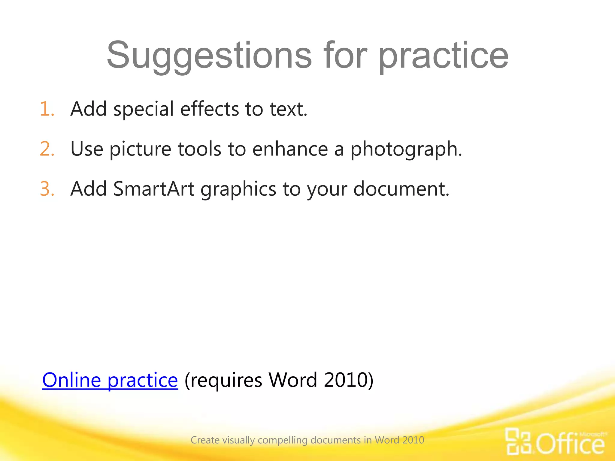 Suggestions for practice
1. Add special effects to text.
2. Use picture tools to enhance a photograph.
3. Add SmartArt graphics to your document.
Online practice (requires Word 2010)
Create visually compelling documents in Word 2010
 