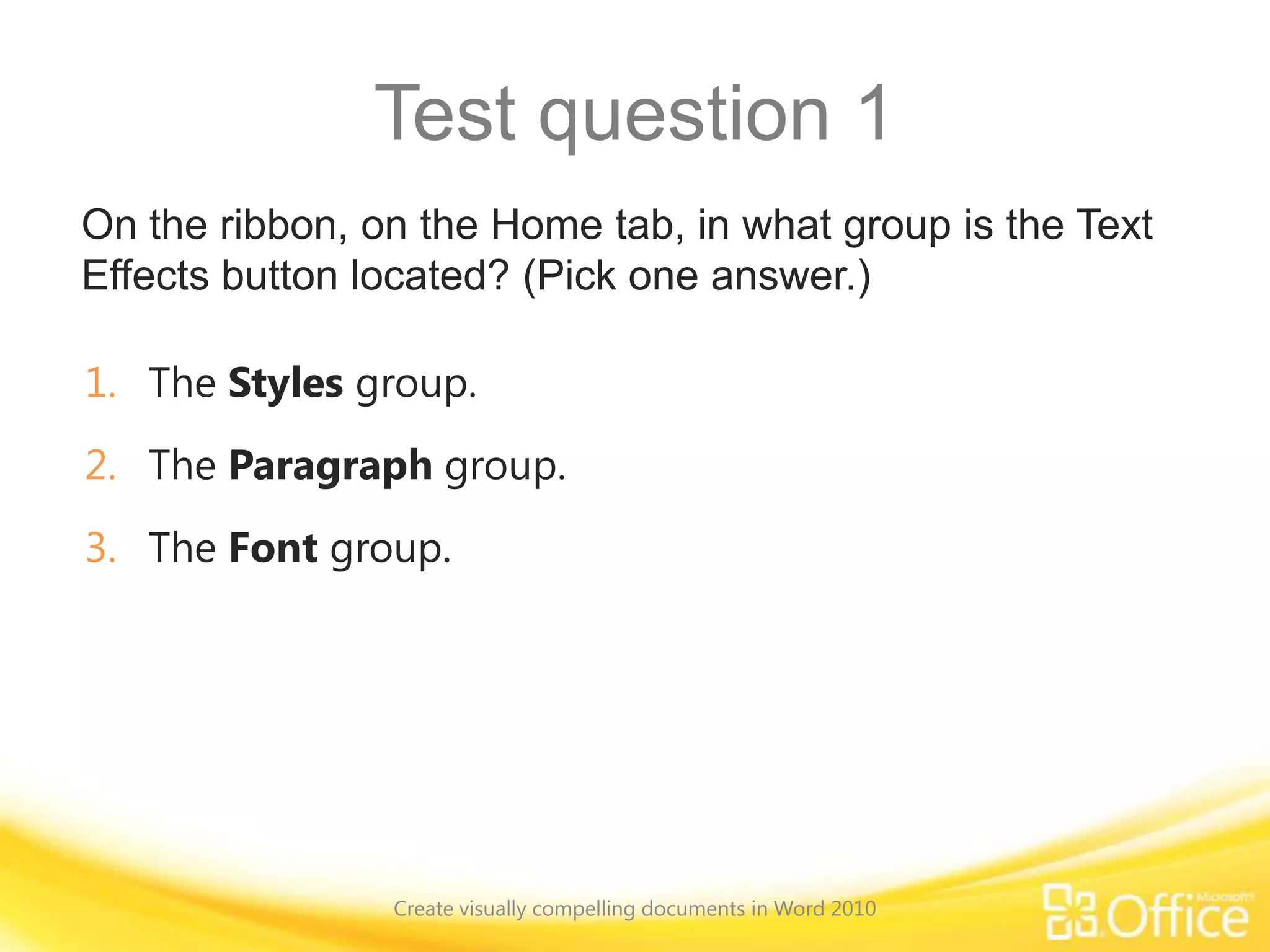 Test question 1
On the ribbon, on the Home tab, in what group is the Text
Effects button located? (Pick one answer.)
1. The Styles group.
2. The Paragraph group.
3. The Font group.
Create visually compelling documents in Word 2010
 