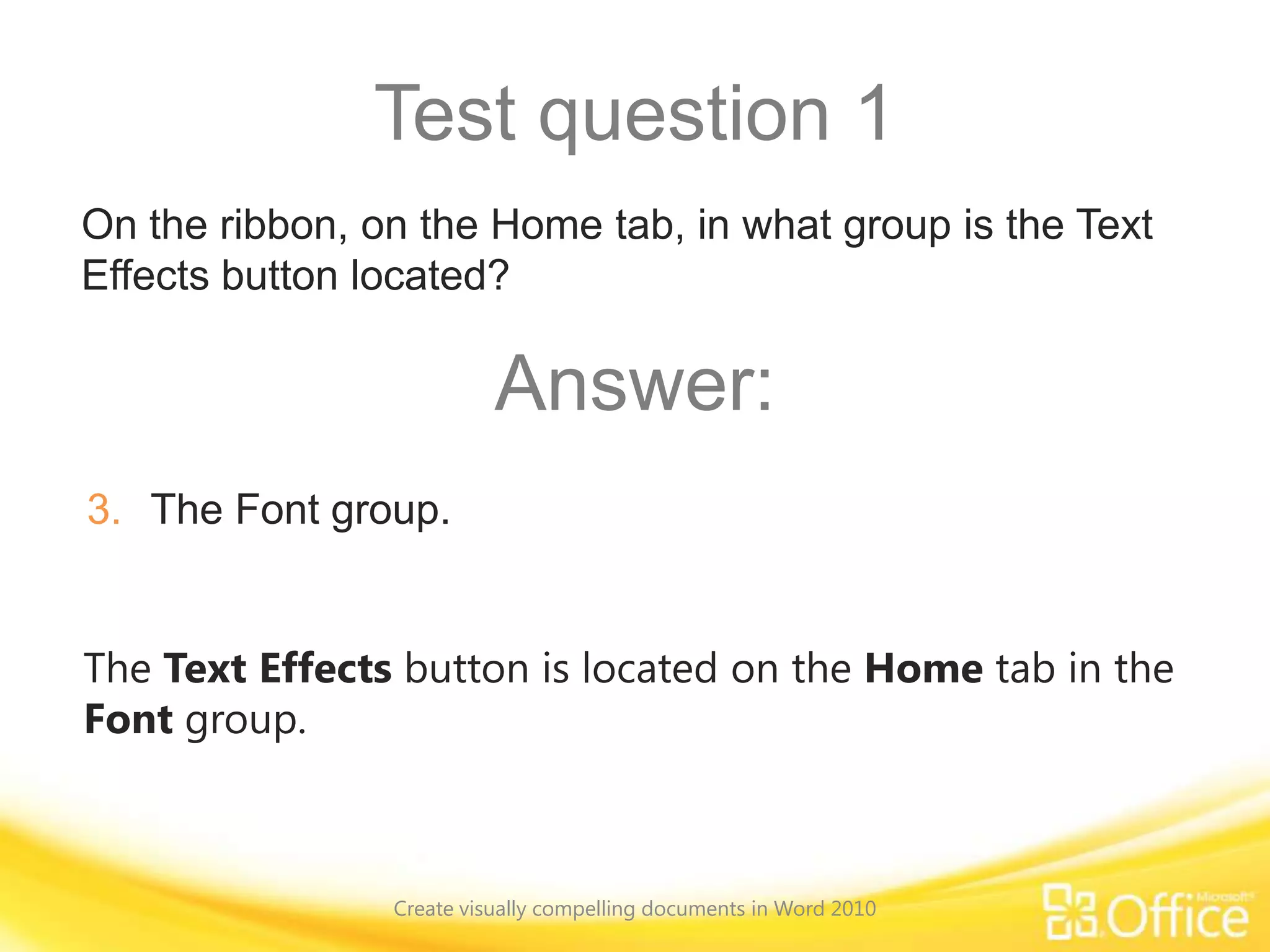 Test question 1
The Text Effects button is located on the Home tab in the
Font group.
On the ribbon, on the Home tab, in what group is the Text
Effects button located?
Answer:
3. The Font group.
Create visually compelling documents in Word 2010
 