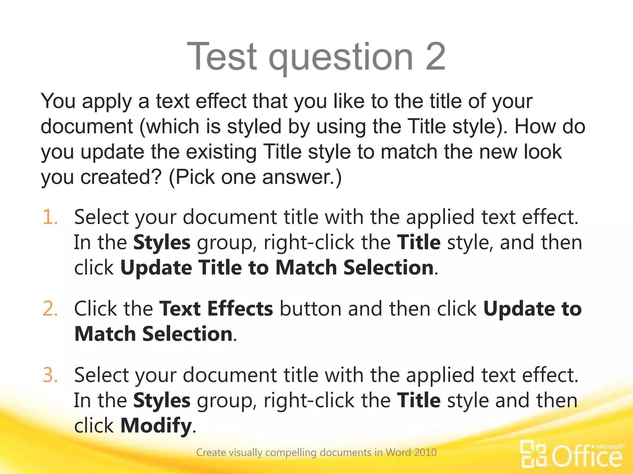 Test question 2
You apply a text effect that you like to the title of your
document (which is styled by using the Title style). How do
you update the existing Title style to match the new look
you created? (Pick one answer.)
1. Select your document title with the applied text effect.
In the Styles group, right-click the Title style, and then
click Update Title to Match Selection.
2. Click the Text Effects button and then click Update to
Match Selection.
3. Select your document title with the applied text effect.
In the Styles group, right-click the Title style and then
click Modify.
Create visually compelling documents in Word 2010
 