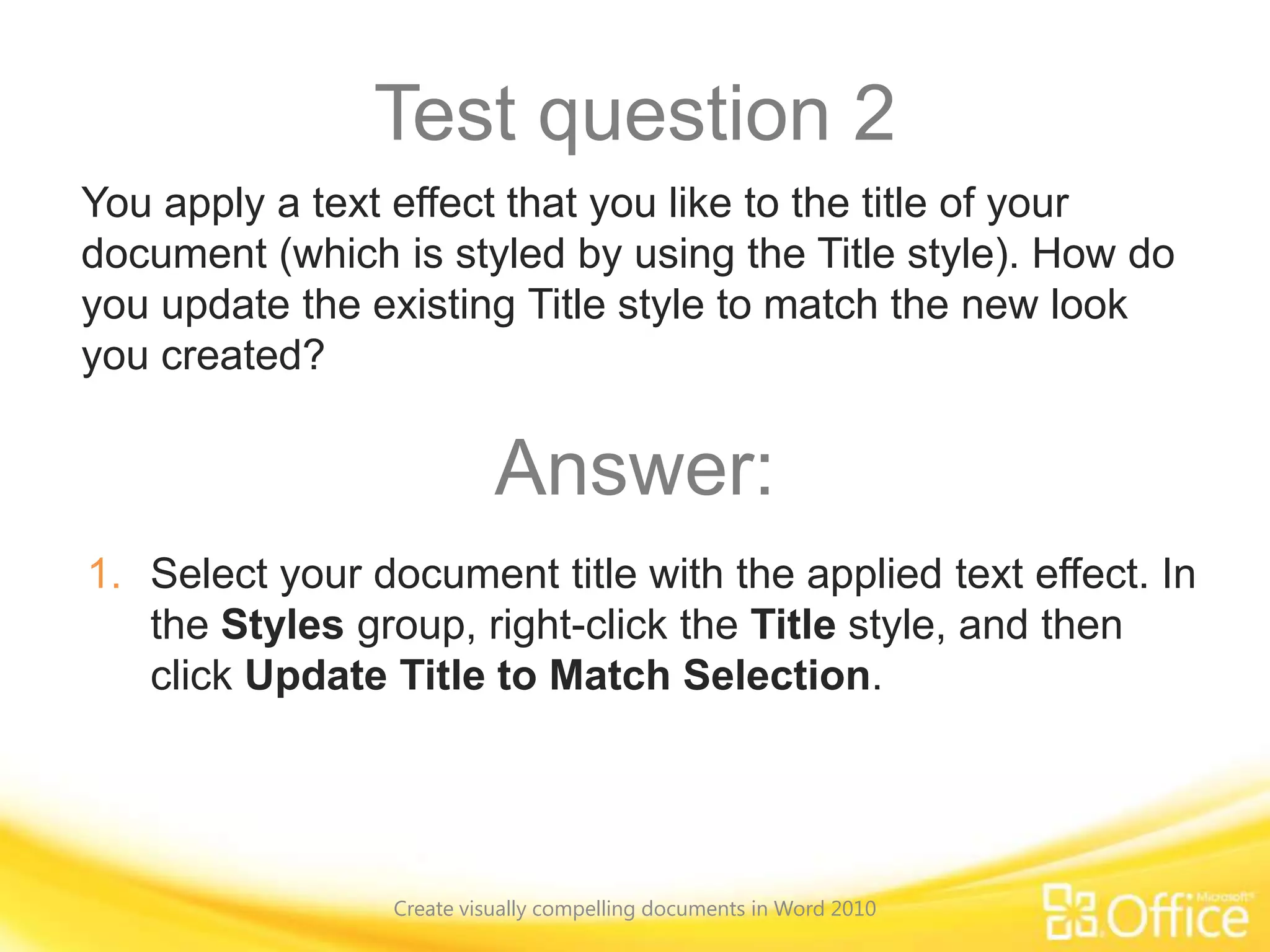 Test question 2
You apply a text effect that you like to the title of your
document (which is styled by using the Title style). How do
you update the existing Title style to match the new look
you created?
Answer:
1. Select your document title with the applied text effect. In
the Styles group, right-click the Title style, and then
click Update Title to Match Selection.
Create visually compelling documents in Word 2010
 