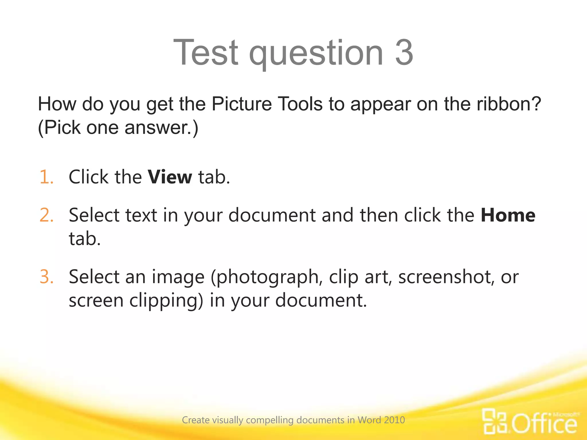 Test question 3
How do you get the Picture Tools to appear on the ribbon?
(Pick one answer.)
1. Click the View tab.
2. Select text in your document and then click the Home
tab.
3. Select an image (photograph, clip art, screenshot, or
screen clipping) in your document.
Create visually compelling documents in Word 2010
 