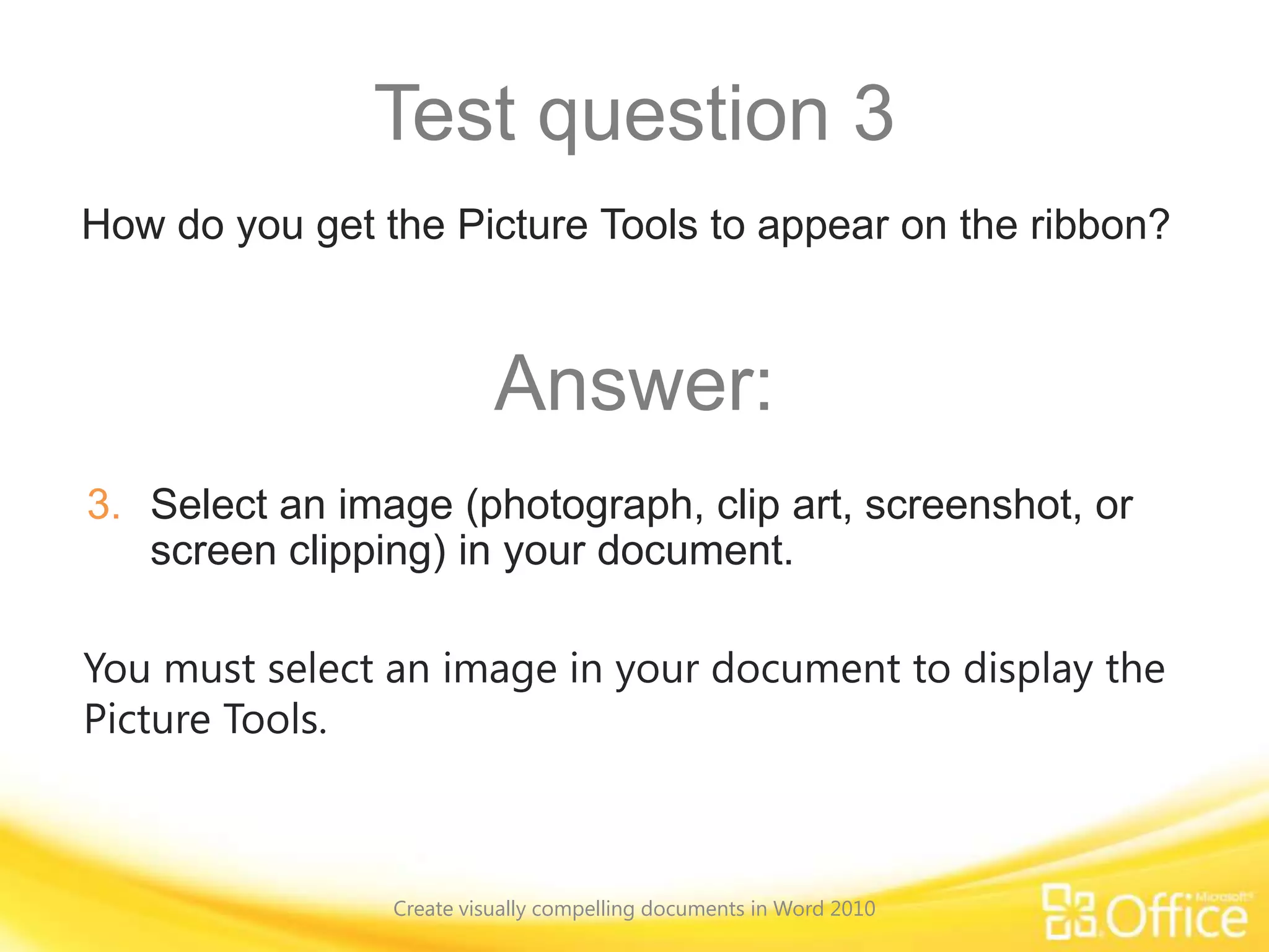 Test question 3
You must select an image in your document to display the
Picture Tools.
How do you get the Picture Tools to appear on the ribbon?
Answer:
3. Select an image (photograph, clip art, screenshot, or
screen clipping) in your document.
Create visually compelling documents in Word 2010
 
