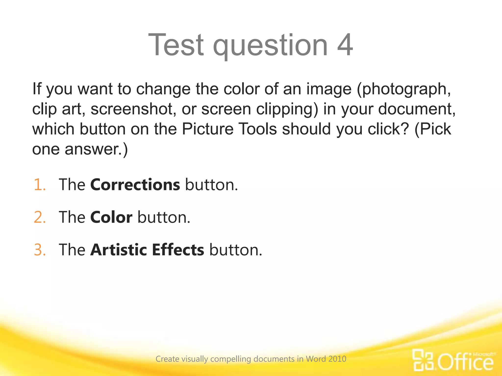 Test question 4
If you want to change the color of an image (photograph,
clip art, screenshot, or screen clipping) in your document,
which button on the Picture Tools should you click? (Pick
one answer.)
1. The Corrections button.
2. The Color button.
3. The Artistic Effects button.
Create visually compelling documents in Word 2010
 
