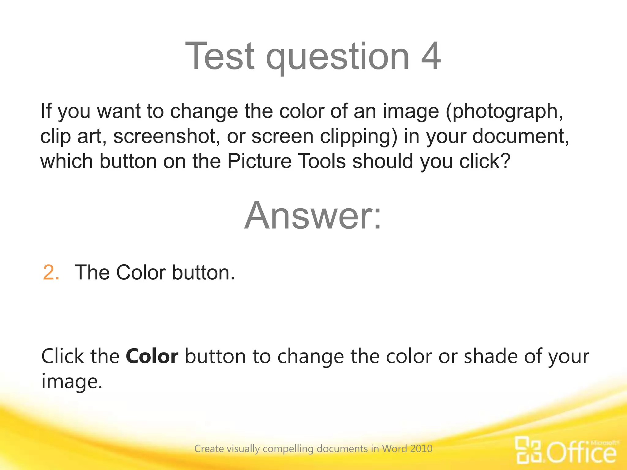 Test question 4
Click the Color button to change the color or shade of your
image.
If you want to change the color of an image (photograph,
clip art, screenshot, or screen clipping) in your document,
which button on the Picture Tools should you click?
Answer:
2. The Color button.
Create visually compelling documents in Word 2010
 