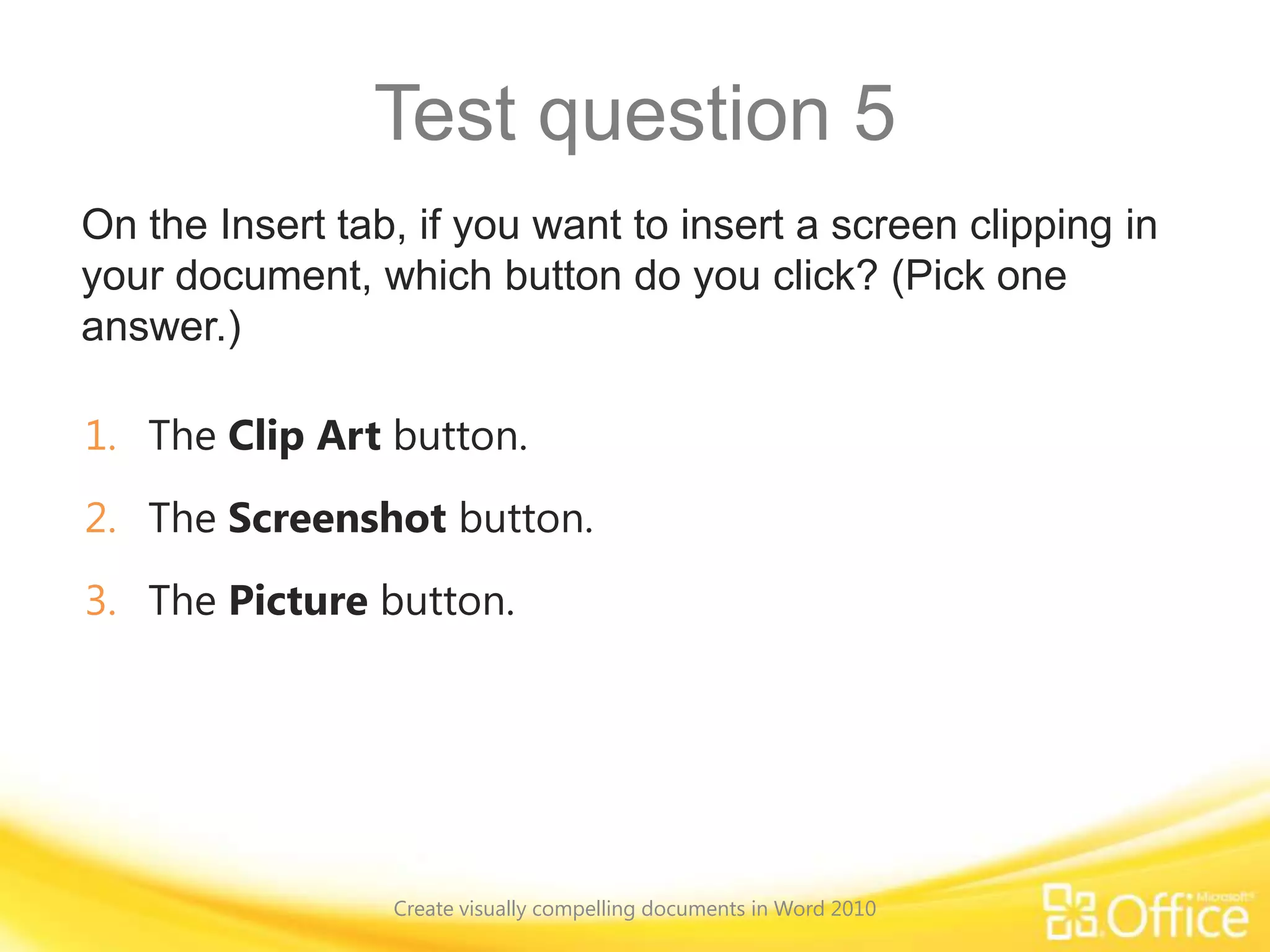 Test question 5
On the Insert tab, if you want to insert a screen clipping in
your document, which button do you click? (Pick one
answer.)
1. The Clip Art button.
2. The Screenshot button.
3. The Picture button.
Create visually compelling documents in Word 2010
 