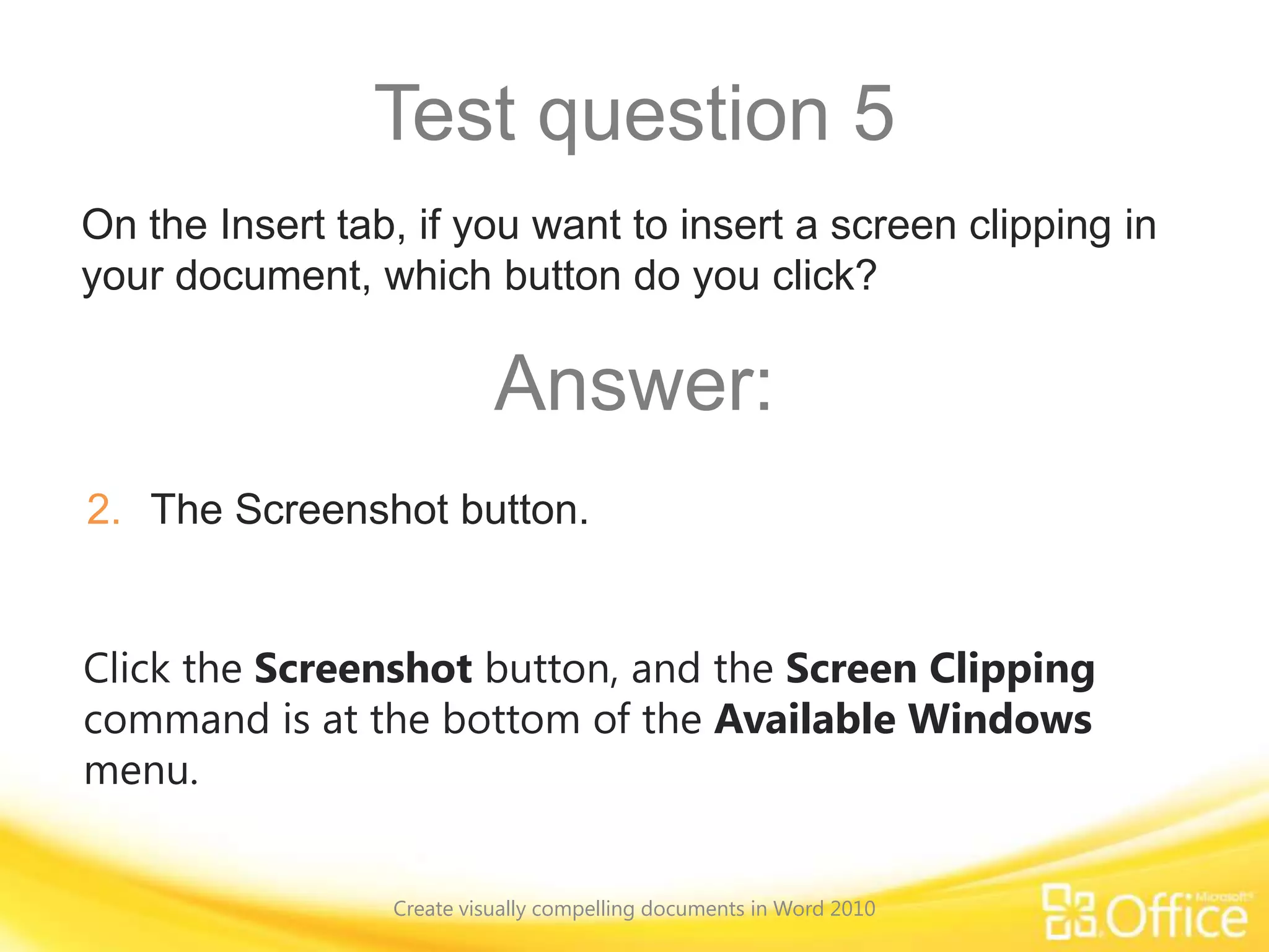 Test question 5
Click the Screenshot button, and the Screen Clipping
command is at the bottom of the Available Windows
menu.
On the Insert tab, if you want to insert a screen clipping in
your document, which button do you click?
Answer:
2. The Screenshot button.
Create visually compelling documents in Word 2010
 