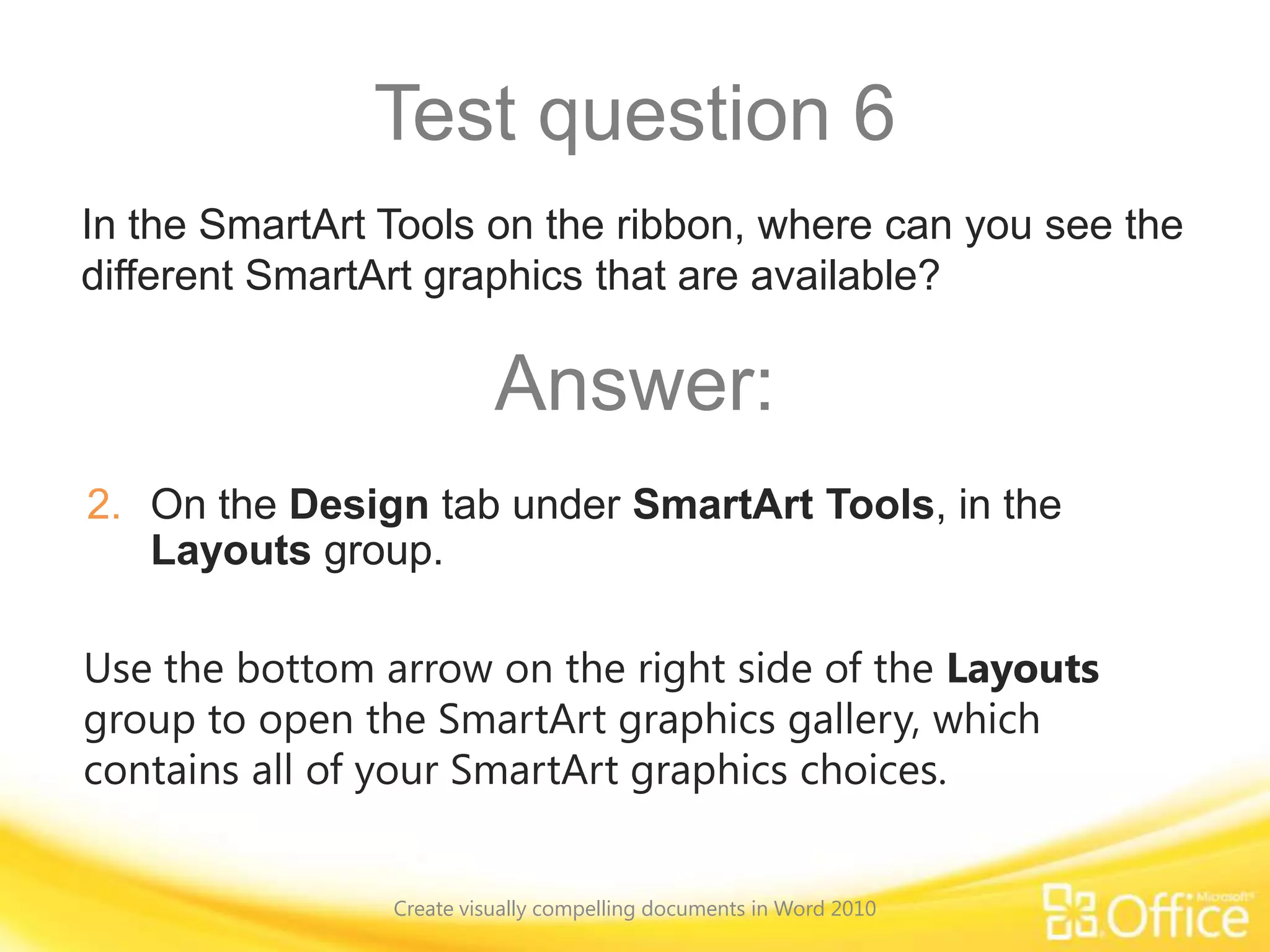 Test question 6
Use the bottom arrow on the right side of the Layouts
group to open the SmartArt graphics gallery, which
contains all of your SmartArt graphics choices.
In the SmartArt Tools on the ribbon, where can you see the
different SmartArt graphics that are available?
Answer:
2. On the Design tab under SmartArt Tools, in the
Layouts group.
Create visually compelling documents in Word 2010
 