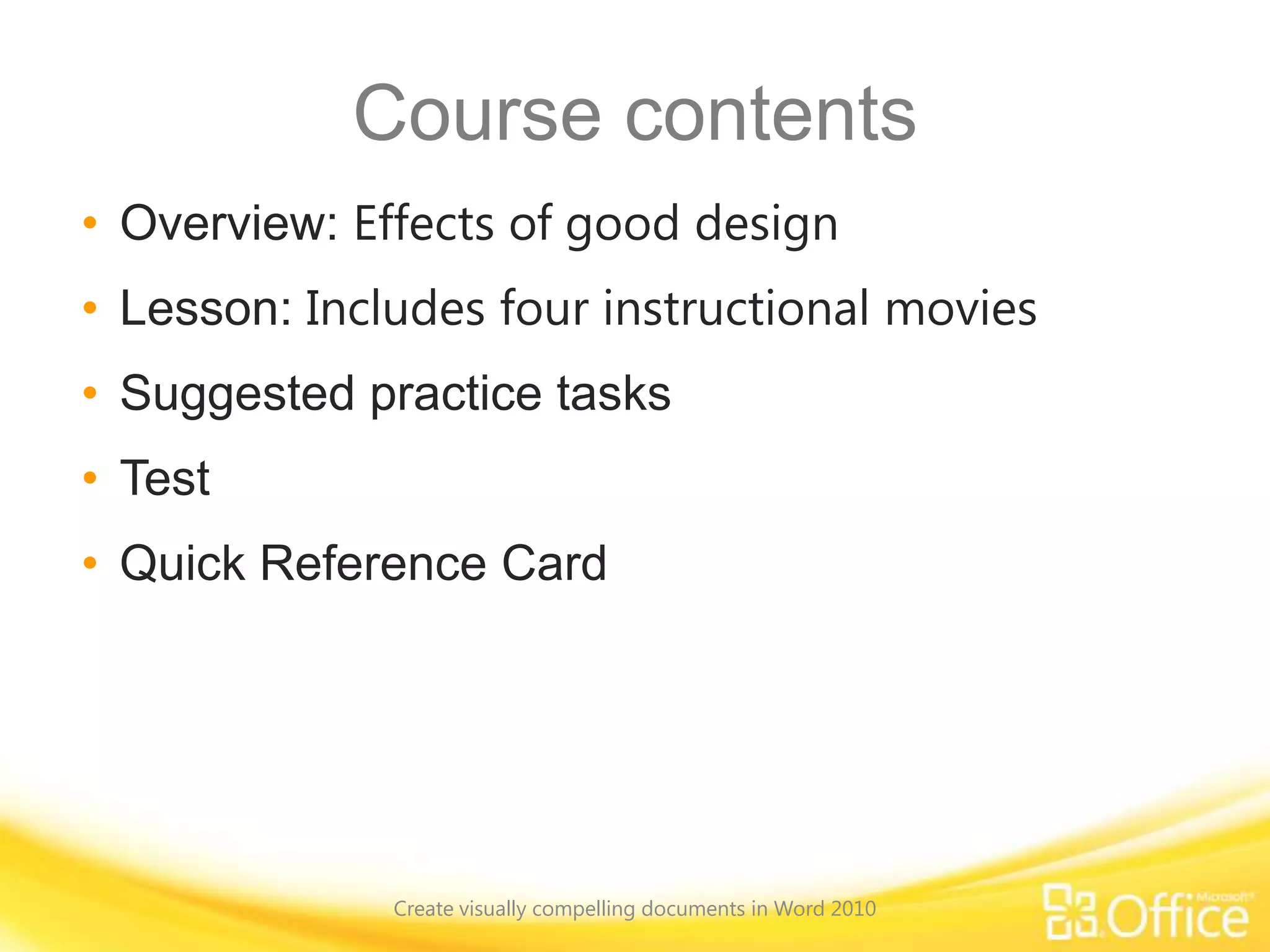 Course contents
• Overview: Effects of good design
• Lesson: Includes four instructional movies
• Suggested practice tasks
• Test
• Quick Reference Card
Create visually compelling documents in Word 2010
 