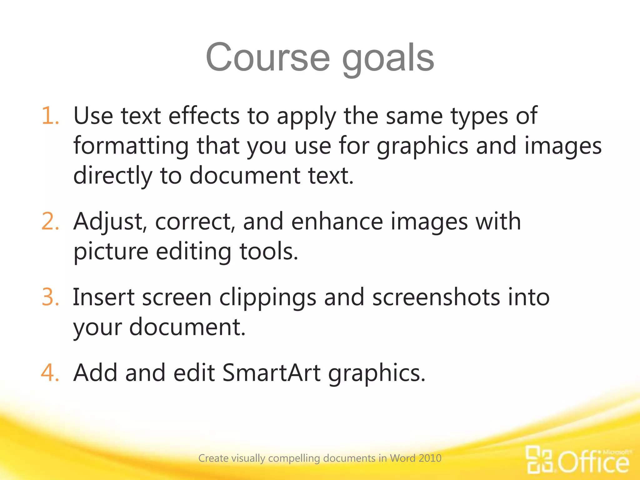 Course goals
1. Use text effects to apply the same types of
formatting that you use for graphics and images
directly to document text.
2. Adjust, correct, and enhance images with
picture editing tools.
3. Insert screen clippings and screenshots into
your document.
4. Add and edit SmartArt graphics.
Create visually compelling documents in Word 2010
 