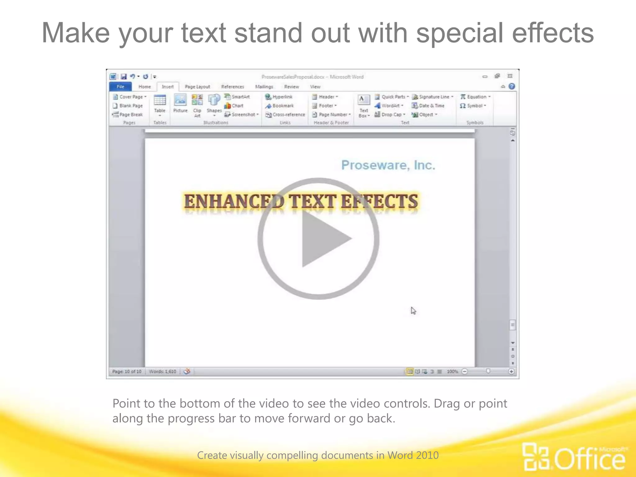 Make your text stand out with special effects
Point to the bottom of the video to see the video controls. Drag or point
along the progress bar to move forward or go back.
Create visually compelling documents in Word 2010
 