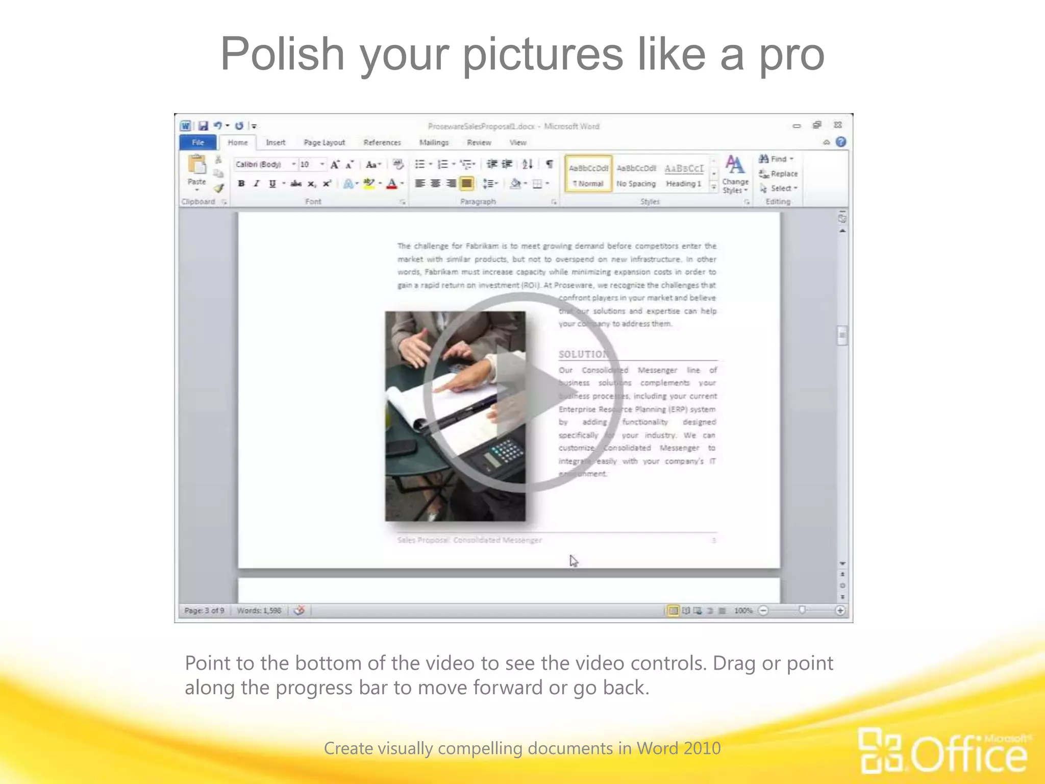 Polish your pictures like a pro
Point to the bottom of the video to see the video controls. Drag or point
along the progress bar to move forward or go back.
Create visually compelling documents in Word 2010
 