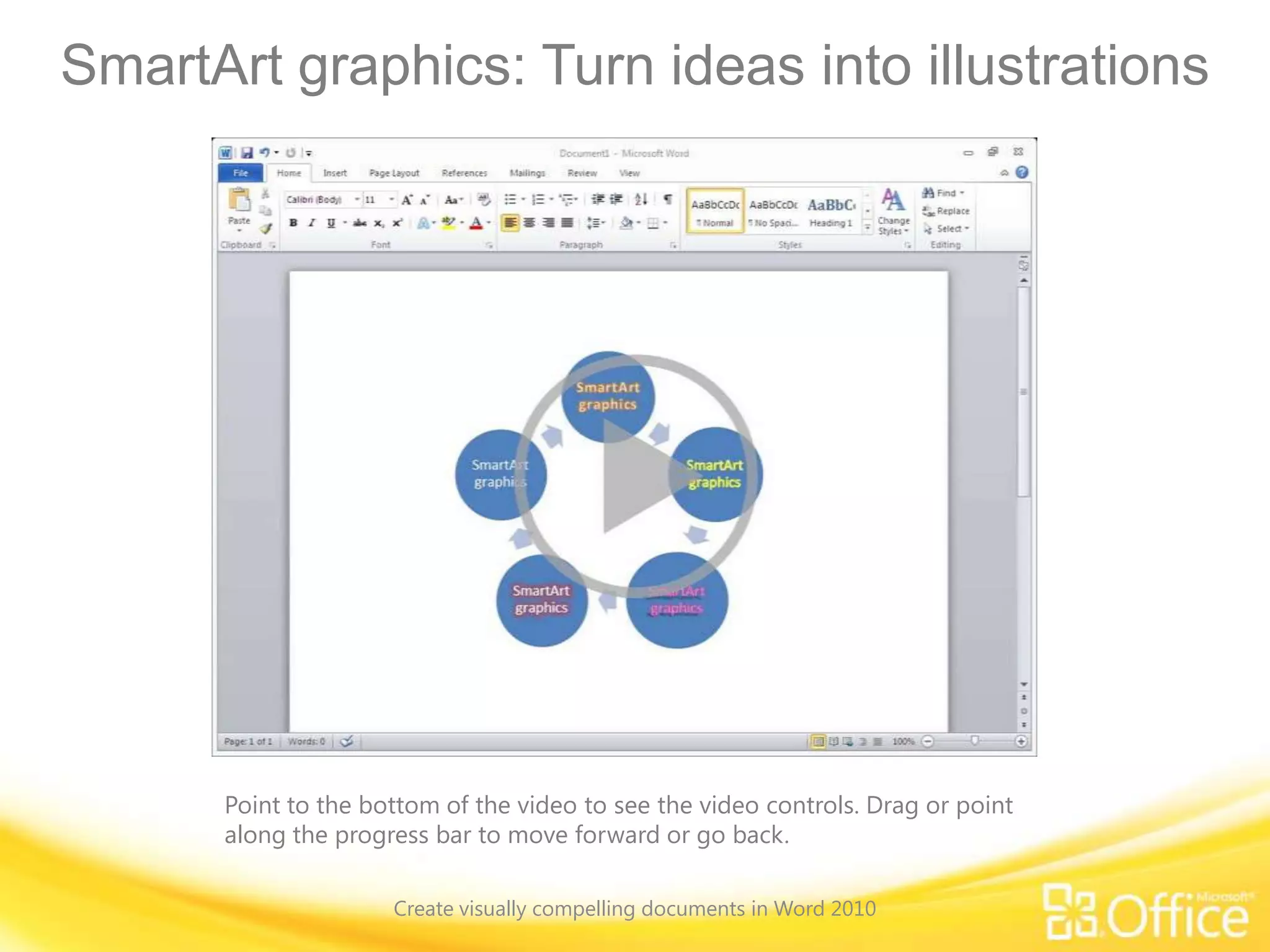 SmartArt graphics: Turn ideas into illustrations
Point to the bottom of the video to see the video controls. Drag or point
along the progress bar to move forward or go back.
Create visually compelling documents in Word 2010
 