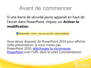 Avant de commencer
Si une barre de sécurité jaune apparaît en haut de
l’écran dans PowerPoint, cliquez sur Activer la
modification.



Vous devez disposer de PowerPoint 2010 pour afficher
cette présentation. Si vous n’avez pas
PowerPoint 2010, téléchargez la visionneuse
PowerPoint (voir l’URL dans le volet Commentaires).
 