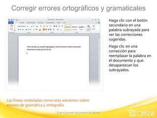 Corregir errores ortográficos y gramaticales
Haga clic con el botón
secundario en una
palabra subrayada para
ver las correcciones
sugeridas.
Haga clic en una
corrección para
reemplazar la palabra en
el documento y que
desaparezcan los
subrayados.

Las líneas onduladas como esta advierten sobre
errores de gramática y ortografía.
Cree su primer documento de Word I

 