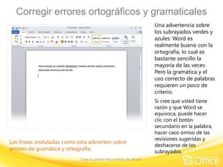 Corregir errores ortográficos y gramaticales
Una advertencia sobre
los subrayados verdes y
azules: Word es
realmente bueno con la
ortografía, lo cual es
bastante sencillo la
mayoría de las veces.
Pero la gramática y el
uso correcto de palabras
requieren un poco de
criterio.

Las líneas onduladas como esta advierten sobre
errores de gramática y ortografía.
Cree su primer documento de Word I

Si cree que usted tiene
razón y que Word se
equivoca, puede hacer
clic con el botón
secundario en la palabra,
hacer caso omiso de las
revisiones sugeridas y
deshacerse de los
subrayados.

 