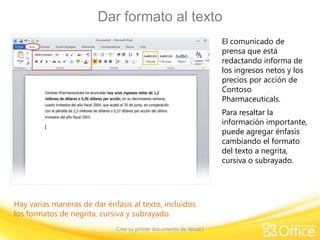 Dar formato al texto
El comunicado de
prensa que está
redactando informa de
los ingresos netos y los
precios por acción de
Contoso
Pharmaceuticals.
Para resaltar la
información importante,
puede agregar énfasis
cambiando el formato
del texto a negrita,
cursiva o subrayado.

Hay varias maneras de dar énfasis al texto, incluidos
los formatos de negrita, cursiva y subrayado.
Cree su primer documento de Word I

 