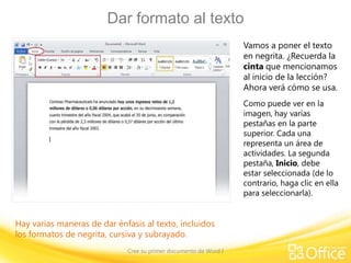 Dar formato al texto
Vamos a poner el texto
en negrita. ¿Recuerda la
cinta que mencionamos
al inicio de la lección?
Ahora verá cómo se usa.
Como puede ver en la
imagen, hay varias
pestañas en la parte
superior. Cada una
representa un área de
actividades. La segunda
pestaña, Inicio, debe
estar seleccionada (de lo
contrario, haga clic en ella
para seleccionarla).

Hay varias maneras de dar énfasis al texto, incluidos
los formatos de negrita, cursiva y subrayado.
Cree su primer documento de Word I

 