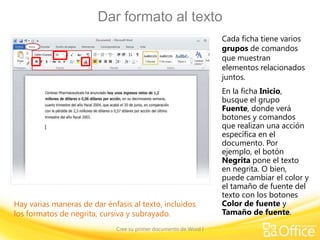 Dar formato al texto
Cada ficha tiene varios
grupos de comandos
que muestran
elementos relacionados
juntos.

Hay varias maneras de dar énfasis al texto, incluidos
los formatos de negrita, cursiva y subrayado.
Cree su primer documento de Word I

En la ficha Inicio,
busque el grupo
Fuente, donde verá
botones y comandos
que realizan una acción
específica en el
documento. Por
ejemplo, el botón
Negrita pone el texto
en negrita. O bien,
puede cambiar el color y
el tamaño de fuente del
texto con los botones
Color de fuente y
Tamaño de fuente.

 