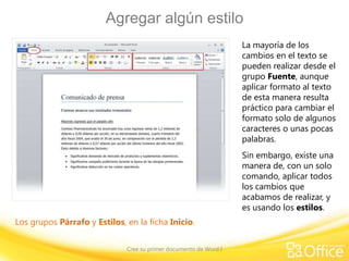 Agregar algún estilo
La mayoría de los
cambios en el texto se
pueden realizar desde el
grupo Fuente, aunque
aplicar formato al texto
de esta manera resulta
práctico para cambiar el
formato solo de algunos
caracteres o unas pocas
palabras.
Sin embargo, existe una
manera de, con un solo
comando, aplicar todos
los cambios que
acabamos de realizar, y
es usando los estilos.
Los grupos Párrafo y Estilos, en la ficha Inicio.
Cree su primer documento de Word I

 