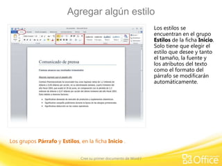 Agregar algún estilo
Los estilos se
encuentran en el grupo
Estilos de la ficha Inicio.
Solo tiene que elegir el
estilo que desee y tanto
el tamaño, la fuente y
los atributos del texto
como el formato del
párrafo se modificarán
automáticamente.

Los grupos Párrafo y Estilos, en la ficha Inicio .
Cree su primer documento de Word I

 