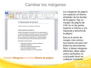 Cambiar los márgenes
Los márgenes de página
son espacios en blanco
alrededor de los bordes
de la página. Hay un
margen de página de
2,54 cm en las partes
superior e inferior, y a la
izquierda y derecha de
la página.

El botón Márgenes en la ficha Diseño de página.
Cree su primer documento de Word I

Este es el ancho de
margen más común,
que quizás use para casi
todos los documentos.
Pero, si desea márgenes
diferentes, debe saber
cómo cambiarlos, lo
cual puede hacer en
cualquier momento.

 