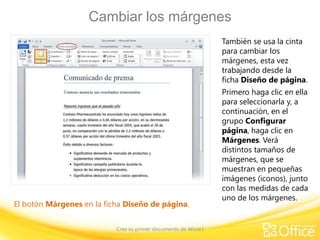 Cambiar los márgenes
También se usa la cinta
para cambiar los
márgenes, esta vez
trabajando desde la
ficha Diseño de página.

El botón Márgenes en la ficha Diseño de página.
Cree su primer documento de Word I

Primero haga clic en ella
para seleccionarla y, a
continuación, en el
grupo Configurar
página, haga clic en
Márgenes. Verá
distintos tamaños de
márgenes, que se
muestran en pequeñas
imágenes (iconos), junto
con las medidas de cada
uno de los márgenes.

 