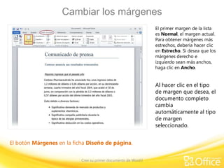 Cambiar los márgenes
El primer margen de la lista
es Normal, el margen actual.
Para obtener márgenes más
estrechos, debería hacer clic
en Estrecho. Si desea que los
márgenes derecho e
izquierdo sean más anchos,
haga clic en Ancho.

Al hacer clic en el tipo
de margen que desea, el
documento completo
cambia
automáticamente al tipo
de margen
seleccionado.
El botón Márgenes en la ficha Diseño de página.
Cree su primer documento de Word I

 