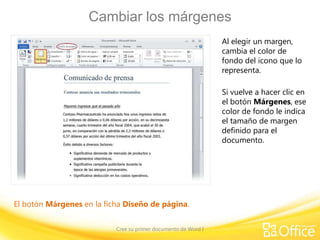 Cambiar los márgenes
Al elegir un margen,
cambia el color de
fondo del icono que lo
representa.
Si vuelve a hacer clic en
el botón Márgenes, ese
color de fondo le indica
el tamaño de margen
definido para el
documento.

El botón Márgenes en la ficha Diseño de página.
Cree su primer documento de Word I

 