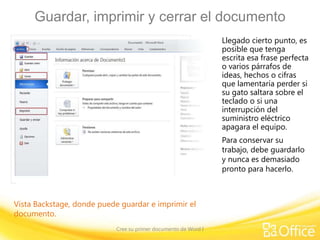 Guardar, imprimir y cerrar el documento
Llegado cierto punto, es
posible que tenga
escrita esa frase perfecta
o varios párrafos de
ideas, hechos o cifras
que lamentaría perder si
su gato saltara sobre el
teclado o si una
interrupción del
suministro eléctrico
apagara el equipo.
Para conservar su
trabajo, debe guardarlo
y nunca es demasiado
pronto para hacerlo.

Vista Backstage, donde puede guardar e imprimir el
documento.
Cree su primer documento de Word I

 