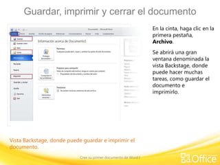 Guardar, imprimir y cerrar el documento
En la cinta, haga clic en la
primera pestaña,
Archivo.
Se abrirá una gran
ventana denominada la
vista Backstage, donde
puede hacer muchas
tareas, como guardar el
documento e
imprimirlo.

Vista Backstage, donde puede guardar e imprimir el
documento.
Cree su primer documento de Word I

 