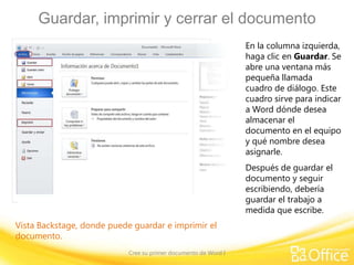 Guardar, imprimir y cerrar el documento
En la columna izquierda,
haga clic en Guardar. Se
abre una ventana más
pequeña llamada
cuadro de diálogo. Este
cuadro sirve para indicar
a Word dónde desea
almacenar el
documento en el equipo
y qué nombre desea
asignarle.
Después de guardar el
documento y seguir
escribiendo, debería
guardar el trabajo a
medida que escribe.
Vista Backstage, donde puede guardar e imprimir el
documento.
Cree su primer documento de Word I

 