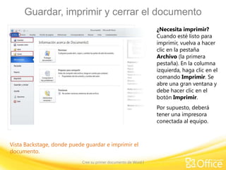 Guardar, imprimir y cerrar el documento
¿Necesita imprimir?
Cuando esté listo para
imprimir, vuelva a hacer
clic en la pestaña
Archivo (la primera
pestaña). En la columna
izquierda, haga clic en el
comando Imprimir. Se
abre una gran ventana y
debe hacer clic en el
botón Imprimir.
Por supuesto, deberá
tener una impresora
conectada al equipo.

Vista Backstage, donde puede guardar e imprimir el
documento.
Cree su primer documento de Word I

 
