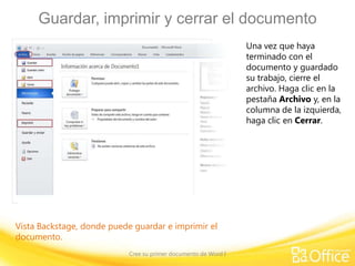Guardar, imprimir y cerrar el documento
Una vez que haya
terminado con el
documento y guardado
su trabajo, cierre el
archivo. Haga clic en la
pestaña Archivo y, en la
columna de la izquierda,
haga clic en Cerrar.

Vista Backstage, donde puede guardar e imprimir el
documento.
Cree su primer documento de Word I

 