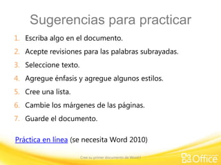 Sugerencias para practicar
1. Escriba algo en el documento.
2. Acepte revisiones para las palabras subrayadas.

3. Seleccione texto.
4. Agregue énfasis y agregue algunos estilos.
5. Cree una lista.

6. Cambie los márgenes de las páginas.
7. Guarde el documento.
Práctica en línea (se necesita Word 2010)
Cree su primer documento de Word I

 