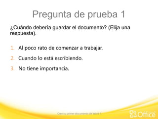 Pregunta de prueba 1
¿Cuándo debería guardar el documento? (Elija una
respuesta).
1. Al poco rato de comenzar a trabajar.
2. Cuando lo está escribiendo.

3. No tiene importancia.

Cree su primer documento de Word I

 