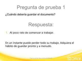 Pregunta de prueba 1
¿Cuándo debería guardar el documento?

Respuesta:
1. Al poco rato de comenzar a trabajar.
En un instante puede perder todo su trabajo. Adquiera el
hábito de guardar pronto y a menudo.

Cree su primer documento de Word I

 