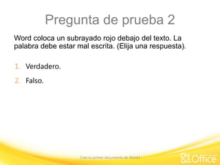 Pregunta de prueba 2
Word coloca un subrayado rojo debajo del texto. La
palabra debe estar mal escrita. (Elija una respuesta).
1. Verdadero.
2. Falso.

Cree su primer documento de Word I

 