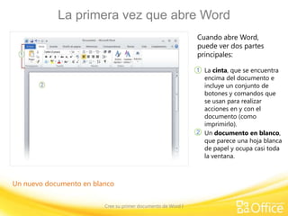 La primera vez que abre Word
Cuando abre Word,
puede ver dos partes
principales:
1 La cinta, que se encuentra

encima del documento e
incluye un conjunto de
botones y comandos que
se usan para realizar
acciones en y con el
documento (como
imprimirlo).
2 Un documento en blanco,
que parece una hoja blanca
de papel y ocupa casi toda
la ventana.

Un nuevo documento en blanco
Cree su primer documento de Word I

 