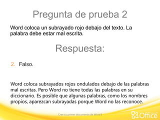 Pregunta de prueba 2
Word coloca un subrayado rojo debajo del texto. La
palabra debe estar mal escrita.

Respuesta:
2. Falso.
Word coloca subrayados rojos ondulados debajo de las palabras
mal escritas. Pero Word no tiene todas las palabras en su
diccionario. Es posible que algunas palabras, como los nombres
propios, aparezcan subrayadas porque Word no las reconoce.
Cree su primer documento de Word I

 