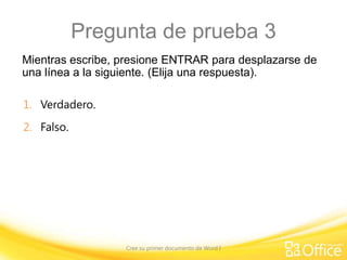 Pregunta de prueba 3
Mientras escribe, presione ENTRAR para desplazarse de
una línea a la siguiente. (Elija una respuesta).
1. Verdadero.
2. Falso.

Cree su primer documento de Word I

 