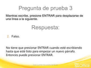 Pregunta de prueba 3
Mientras escribe, presione ENTRAR para desplazarse de
una línea a la siguiente.

Respuesta:
2. Falso.
No tiene que presionar ENTRAR cuando esté escribiendo
hasta que esté listo para empezar un nuevo párrafo.
Entonces puede presionar ENTRAR.
Cree su primer documento de Word I

 