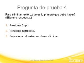 Pregunta de prueba 4
Para eliminar texto, ¿qué es lo primero que debe hacer?
(Elija una respuesta.)
1. Presionar Supr.
2. Presionar Retroceso.

3. Seleccionar el texto que desea eliminar.

Cree su primer documento de Word I

 