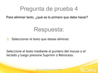 Pregunta de prueba 4
Para eliminar texto, ¿qué es lo primero que debe hacer?

Respuesta:
3. Seleccionar el texto que desea eliminar.
Seleccione el texto mediante el puntero del mouse o el
teclado y luego presione Suprimir o Retroceso.

Cree su primer documento de Word I

 