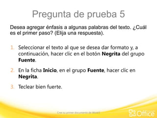 Pregunta de prueba 5
Desea agregar énfasis a algunas palabras del texto. ¿Cuál
es el primer paso? (Elija una respuesta).
1. Seleccionar el texto al que se desea dar formato y, a
continuación, hacer clic en el botón Negrita del grupo
Fuente.

2. En la ficha Inicio, en el grupo Fuente, hacer clic en
Negrita.
3. Teclear bien fuerte.

Cree su primer documento de Word I

 