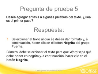 Pregunta de prueba 5
Desea agregar énfasis a algunas palabras del texto. ¿Cuál
es el primer paso?

Respuesta:
1. Seleccionar el texto al que se desea dar formato y, a
continuación, hacer clic en el botón Negrita del grupo
Fuente.
Primero, debe seleccionar el texto para que Word sepa qué
debe poner en negrita y, a continuación, hacer clic en el
botón Negrita.
Cree su primer documento de Word I

 
