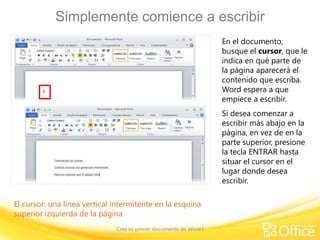 Simplemente comience a escribir
En el documento,
busque el cursor, que le
indica en qué parte de
la página aparecerá el
contenido que escriba.
Word espera a que
empiece a escribir.
Si desea comenzar a
escribir más abajo en la
página, en vez de en la
parte superior, presione
la tecla ENTRAR hasta
situar el cursor en el
lugar donde desea
escribir.
El cursor: una línea vertical intermitente en la esquina
superior izquierda de la página
Cree su primer documento de Word I

 