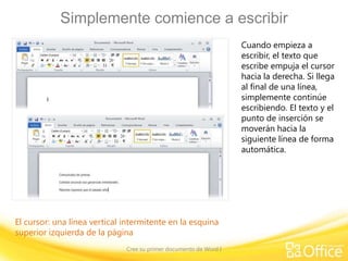 Simplemente comience a escribir
Cuando empieza a
escribir, el texto que
escribe empuja el cursor
hacia la derecha. Si llega
al final de una línea,
simplemente continúe
escribiendo. El texto y el
punto de inserción se
moverán hacia la
siguiente línea de forma
automática.

El cursor: una línea vertical intermitente en la esquina
superior izquierda de la página
Cree su primer documento de Word I

 