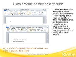 Simplemente comience a escribir
Cuando haya terminado
de escribir el primer
párrafo, presione la tecla
ENTRAR para pasar al
siguiente párrafo. Si
desea más espacio entre
los dos párrafos (o
cualquier par de
párrafos), presione
ENTRAR otra vez y, a
continuación, empiece a
escribir el segundo
párrafo.

El cursor: una línea vertical intermitente en la esquina
superior izquierda de la página
Cree su primer documento de Word I

 
