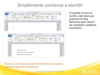 Simplemente comience a escribir
Si comete un error al
escribir, solo tiene que
presionar la tecla
Retroceso para “borrar”
los caracteres o palabras
incorrectos.

El cursor: una línea vertical intermitente en la esquina
superior izquierda de la página
Cree su primer documento de Word I

 